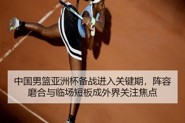 中国男篮亚洲杯备战进入关键期，阵容磨合与临场短板成外界关注焦点
